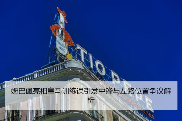 姆巴佩亮相皇马训练课引发中锋与左路位置争议解析