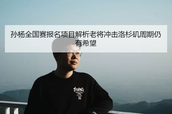 孙杨全国赛报名项目解析老将冲击洛杉矶周期仍有希望