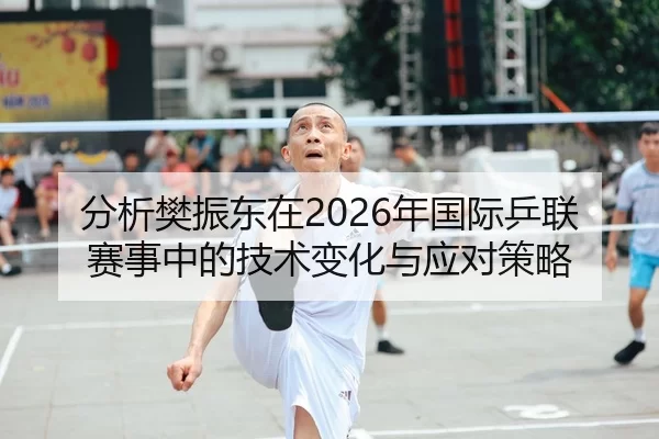分析樊振东在2026年国际乒联赛事中的技术变化与应对策略