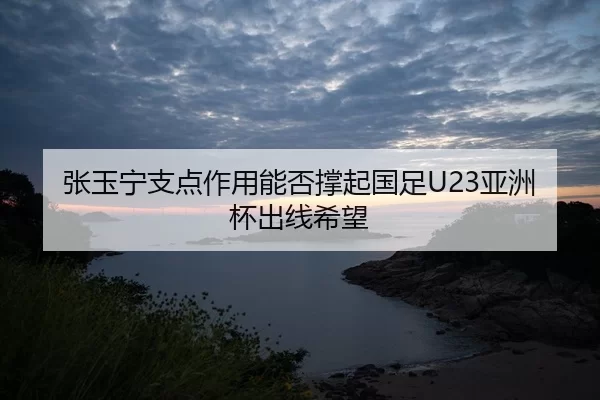 张玉宁支点作用能否撑起国足U23亚洲杯出线希望