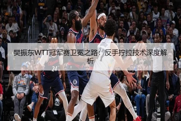 樊振东WTT冠军赛卫冕之路：反手拧拉技术深度解析