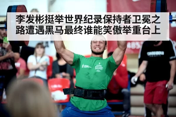 李发彬挺举世界纪录保持者卫冕之路遭遇黑马最终谁能笑傲举重台上