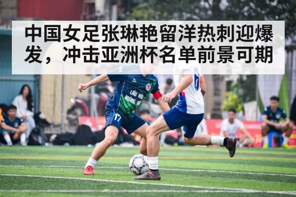 中国女足张琳艳留洋热刺迎爆发，冲击亚洲杯名单前景可期